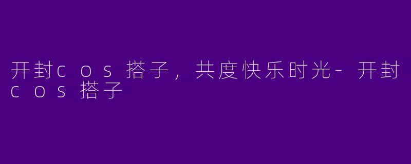 开封cos搭子，共度快乐时光-开封cos搭子
