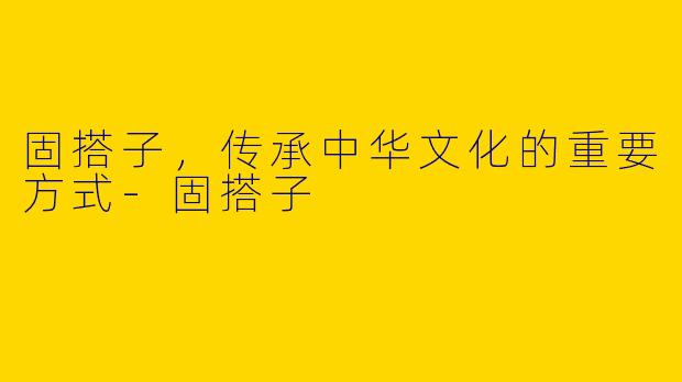 固搭子,传承中华文化的重要方式