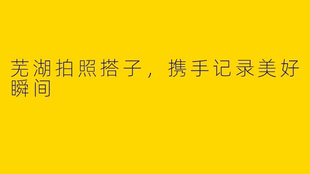 芜湖拍照搭子，携手记录美好瞬间