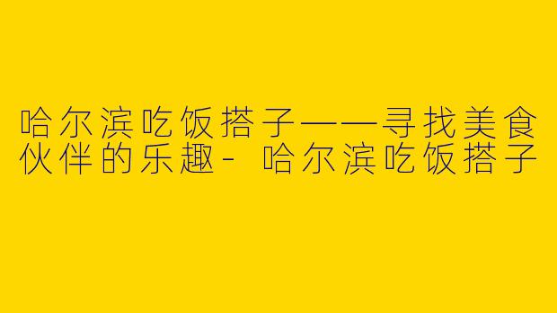 哈尔滨吃饭搭子——寻找美食伙伴的乐趣-哈尔滨吃饭搭子