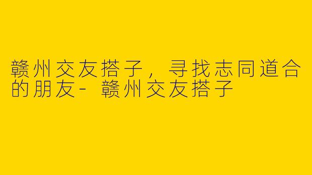 赣州交友搭子，寻找志同道合的朋友