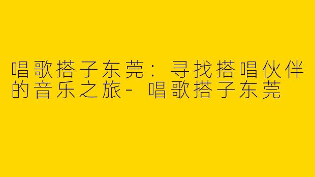 唱歌搭子东莞：寻找搭唱伙伴的音乐之旅-唱歌搭子东莞