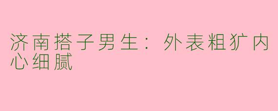 济南搭子男生：外表粗犷内心细腻