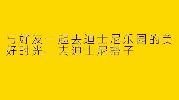 与好友一起去迪士尼乐园的美好时光-去迪士尼搭子