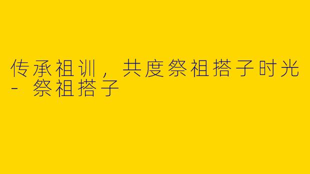 传承祖训，共度祭祖搭子时光