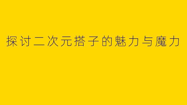 探讨二次元搭子的魅力与魔力