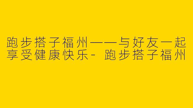跑步搭子福州——与好友一起享受健康快乐