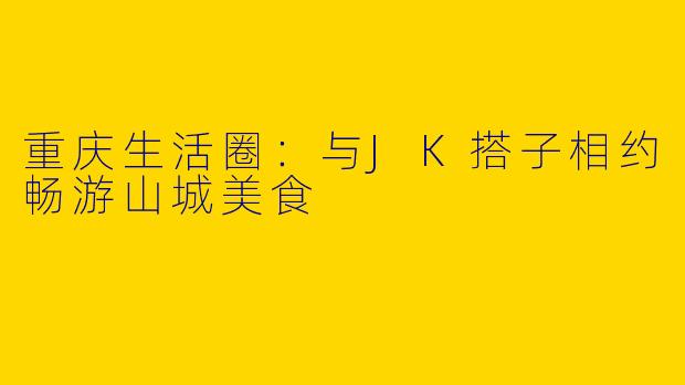 重庆生活圈:与JK搭子相约畅游山城美食