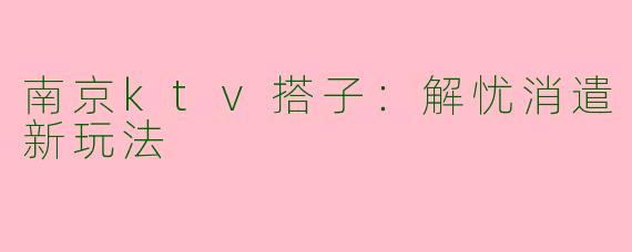 南京ktv搭子：解忧消遣新玩法