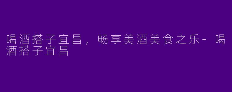 喝酒搭子宜昌，畅享美酒美食之乐-喝酒搭子宜昌