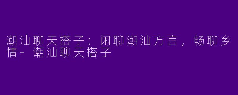 潮汕聊天搭子：闲聊潮汕方言，畅聊乡情-潮汕聊天搭子