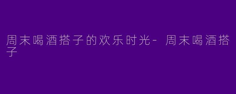 周末喝酒搭子的欢乐时光-周末喝酒搭子