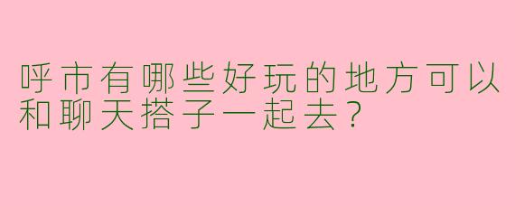 呼市有哪些好玩的地方可以和聊天搭子一起去？