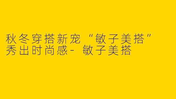 秋冬穿搭新宠“敏子美搭” 秀出时尚感-敏子美搭