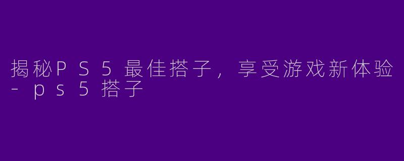 揭秘PS5最佳搭子,享受游戏新体验