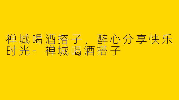 禅城喝酒搭子，醉心分享快乐时光-禅城喝酒搭子