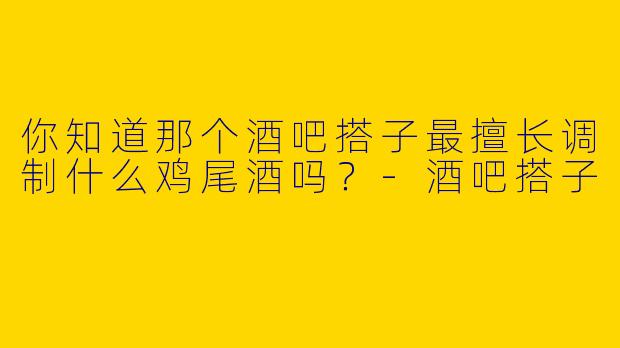 你知道那个酒吧搭子最擅长调制什么鸡尾酒吗?