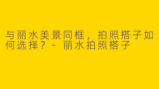 与丽水美景同框,拍照搭子如何选择?