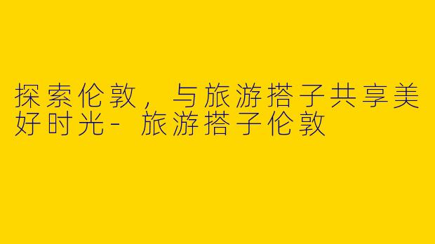 探索伦敦,与旅游搭子共享美好时光