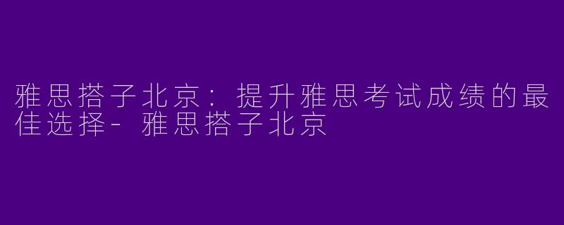 雅思搭子北京：提升雅思考试成绩的最佳选择-雅思搭子北京