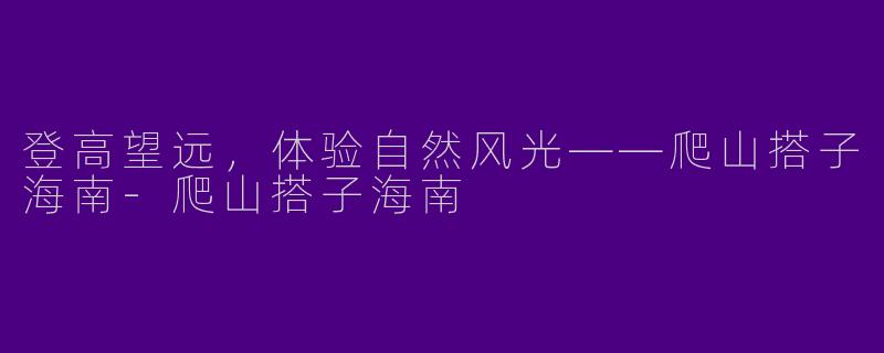登高望远，体验自然风光——爬山搭子海南-爬山搭子海南