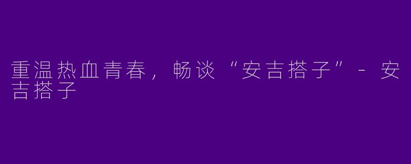 重温热血青春，畅谈“安吉搭子”-安吉搭子