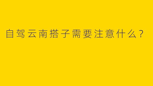 自驾云南搭子需要注意什么?