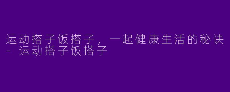 运动搭子饭搭子，一起健康生活的秘诀-运动搭子饭搭子