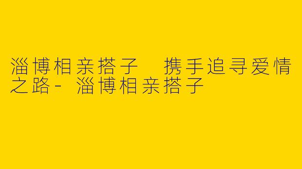 淄博相亲搭子 携手追寻爱情之路-淄博相亲搭子