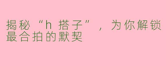 揭秘“h搭子”,为你解锁最合拍的默契