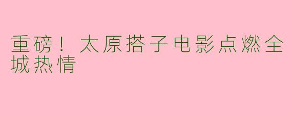 重磅!太原搭子电影点燃全城热情