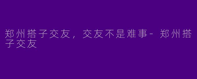 郑州搭子交友，交友不是难事-郑州搭子交友