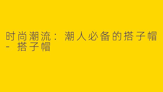 时尚潮流:潮人必备的搭子帽