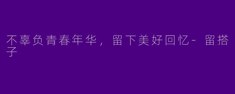 不辜负青春年华，留下美好回忆-留搭子