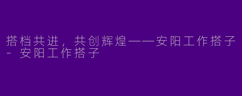 搭档共进，共创辉煌——安阳工作搭子-安阳工作搭子