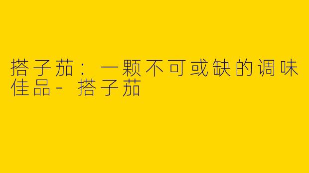搭子茄：一颗不可或缺的调味佳品-搭子茄