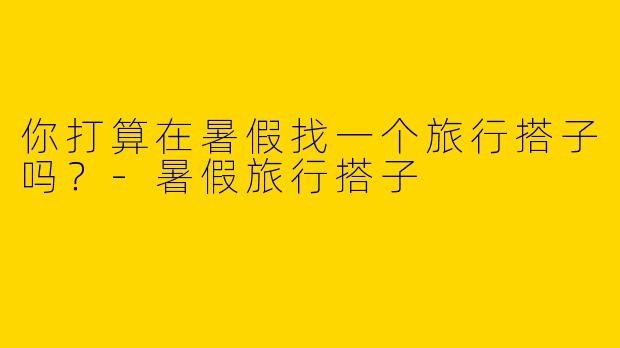 你打算在暑假找一个旅行搭子吗?