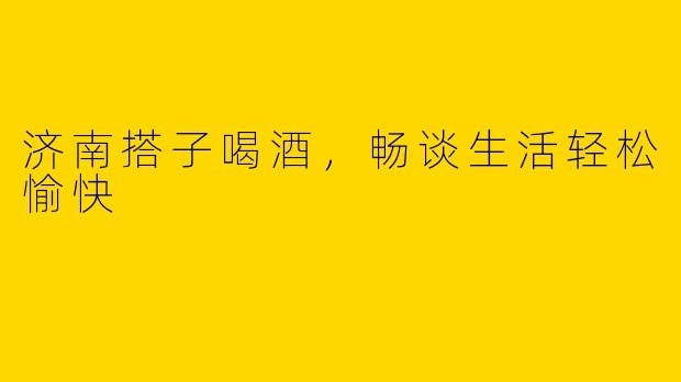 济南搭子喝酒，畅谈生活轻松愉快