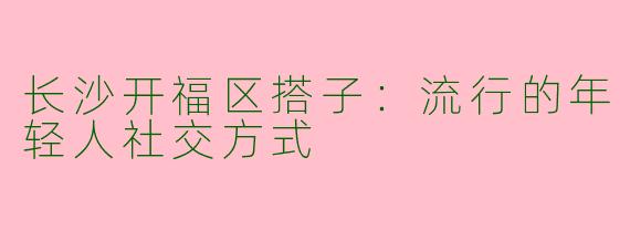长沙开福区搭子：流行的年轻人社交方式