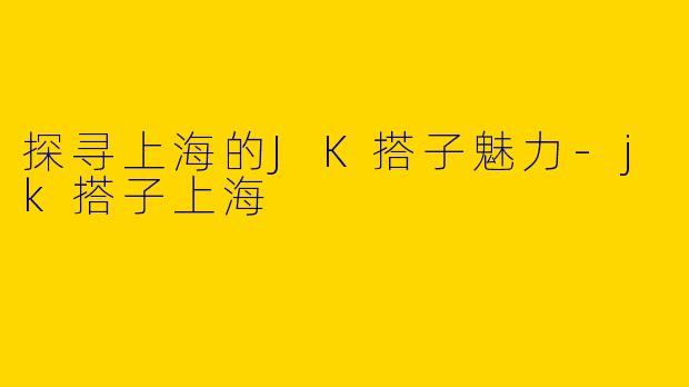 探寻上海的JK搭子魅力-jk搭子上海