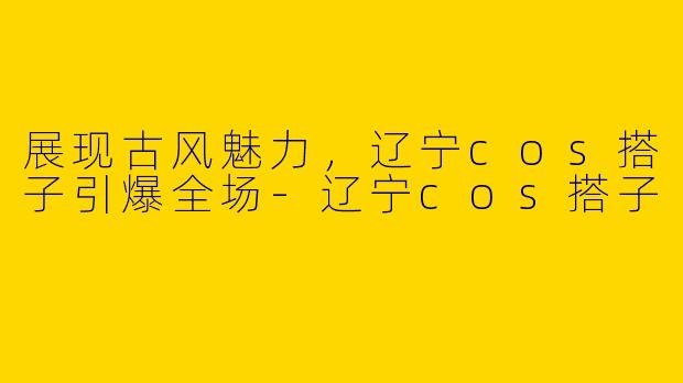 展现古风魅力，辽宁cos搭子引爆全场-辽宁cos搭子
