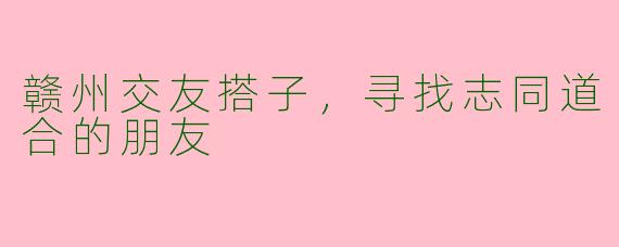 赣州交友搭子，寻找志同道合的朋友