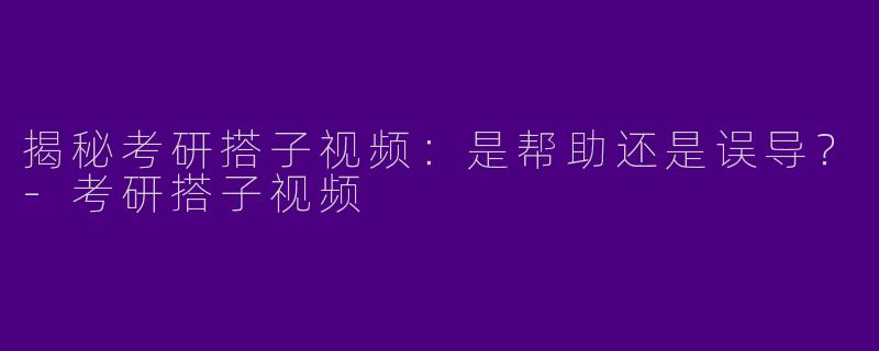 揭秘考研搭子视频：是帮助还是误导？-考研搭子视频