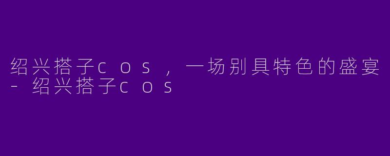 绍兴搭子cos，一场别具特色的盛宴-绍兴搭子cos