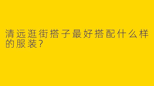 清远逛街搭子最好搭配什么样的服装?