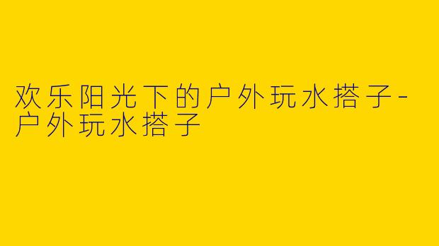 欢乐阳光下的户外玩水搭子-户外玩水搭子