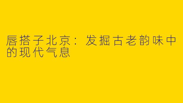 唇搭子北京：发掘古老韵味中的现代气息