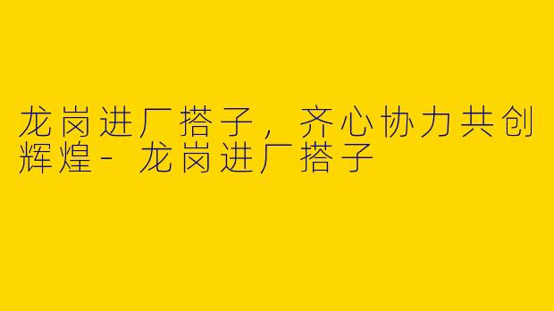 龙岗进厂搭子，齐心协力共创辉煌-龙岗进厂搭子