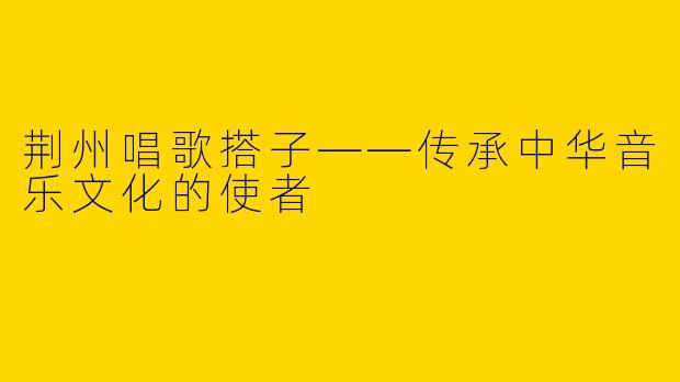 荆州唱歌搭子——传承中华音乐文化的使者