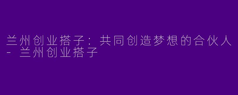 兰州创业搭子：共同创造梦想的合伙人-兰州创业搭子